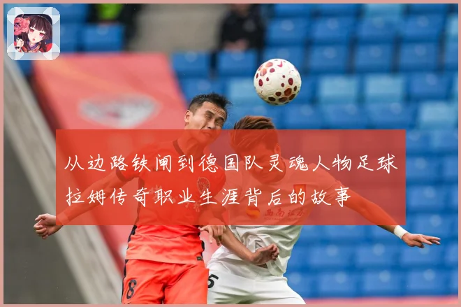 从边路铁闸到德国队灵魂人物足球拉姆传奇职业生涯背后的故事