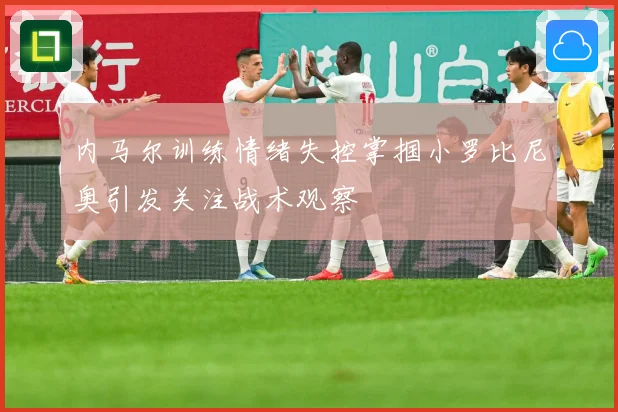 内马尔训练情绪失控掌掴小罗比尼奥引发关注战术观察
