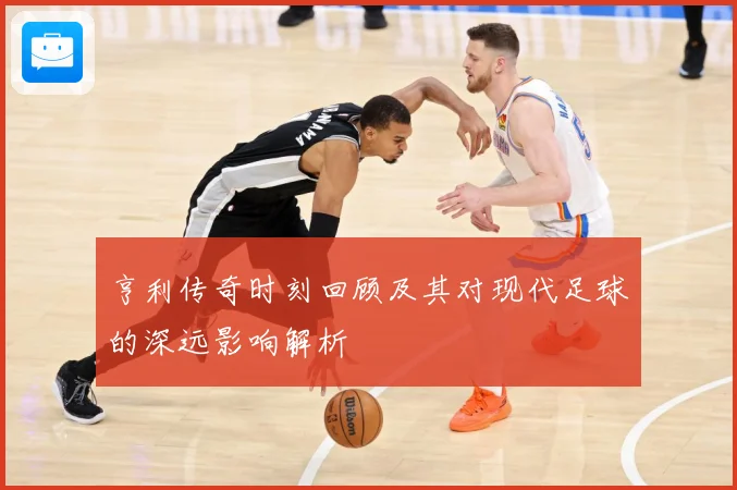 亨利传奇时刻回顾及其对现代足球的深远影响解析