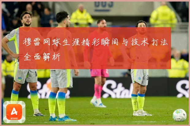 穆雷网球生涯精彩瞬间与技术打法全面解析