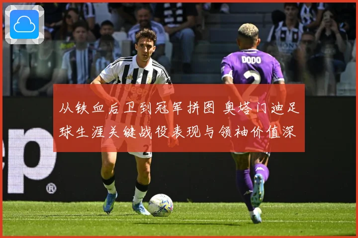 从铁血后卫到冠军拼图 奥塔门迪足球生涯关键战役表现与领袖价值深度全解析