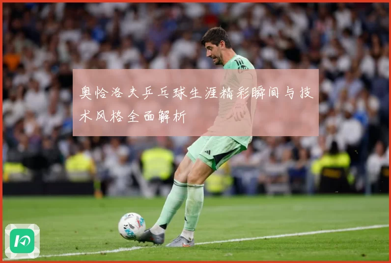 奥恰洛夫乒乓球生涯精彩瞬间与技术风格全面解析