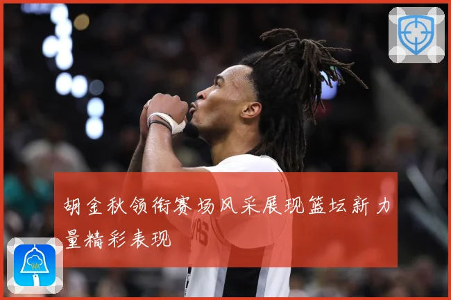 胡金秋领衔赛场风采展现篮坛新力量精彩表现